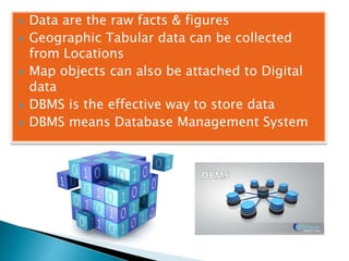  Data are the raw facts & figures
 Geographic Tabular data can be collected
from Locations
 Map objects can also be attached to Digital
data
 DBMS is the effective way to store data
 DBMS means Database Management System
 