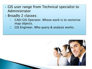  GIS user range from Technical specialist to
Administrator
 Broadly 2 classes:
1. CAD/GIS Operator. Whose work is to vectorise
map objects.
2. GIS Engineer. Who query & analyze works.
 