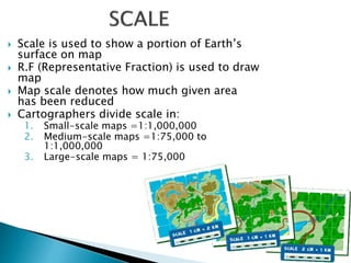  Scale is used to show a portion of Earth’s
surface on map
 R.F (Representative Fraction) is used to draw
map
 Map scale denotes how much given area
has been reduced
 Cartographers divide scale in:
1. Small-scale maps =1:1,000,000
2. Medium-scale maps =1:75,000 to
1:1,000,000
3. Large-scale maps = 1:75,000
 