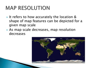  It refers to how accurately the location &
shape of map features can be depicted for a
given map scale
 As map scale decreases, map resolution
decreases
 