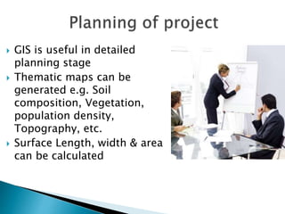  GIS is useful in detailed
planning stage
 Thematic maps can be
generated e.g. Soil
composition, Vegetation,
population density,
Topography, etc.
 Surface Length, width & area
can be calculated
 