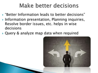  “Better Information leads to better decisions”
 Information presentation, Planning inquiries,
Resolve border issues, etc. helps in wise
decisions
 Query & analyze map data when required
 
