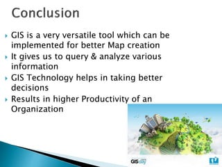  GIS is a very versatile tool which can be
implemented for better Map creation
 It gives us to query & analyze various
information
 GIS Technology helps in taking better
decisions
 Results in higher Productivity of an
Organization
 