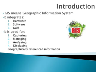 • GIS means Geographic Information System
•It integrates:
1. Hardware
2. Software
3. Data
•It is used for:
1. Capturing
2. Managing
3. Analyzing
4. Displaying
Geographically referenced information
 