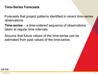 © McGraw Hill 13
Time-Series Forecasts
LO 3.6
Forecasts that project patterns identified in recent time-series
observations
Time-series – a time-ordered sequence of observations
taken at regular time intervals
Assume that future values of the time-series can be
estimated from past values of the time-series
 