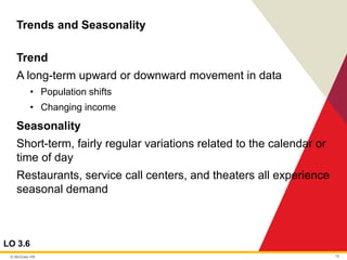 © McGraw Hill 15
Trends and Seasonality
LO 3.6
Trend
A long-term upward or downward movement in data
• Population shifts
• Changing income
Seasonality
Short-term, fairly regular variations related to the calendar or
time of day
Restaurants, service call centers, and theaters all experience
seasonal demand
 