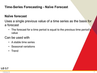 © McGraw Hill 17
Time-Series Forecasting - Naïve Forecast
LO 3.7
Naïve forecast
Uses a single previous value of a time series as the basis for
a forecast
• The forecast for a time period is equal to the previous time period’s
value
Can be used with
• A stable time series
• Seasonal variations
• Trend
 