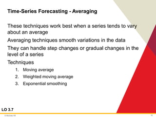 © McGraw Hill 18
Time-Series Forecasting - Averaging
LO 3.7
These techniques work best when a series tends to vary
about an average
Averaging techniques smooth variations in the data
They can handle step changes or gradual changes in the
level of a series
Techniques
1. Moving average
2. Weighted moving average
3. Exponential smoothing
 
