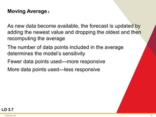 © McGraw Hill 20
Moving Average 2
LO 3.7
As new data become available, the forecast is updated by
adding the newest value and dropping the oldest and then
recomputing the average
The number of data points included in the average
determines the model’s sensitivity
Fewer data points used—more responsive
More data points used—less responsive
 