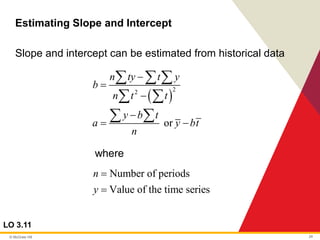 © McGraw Hill 24
Estimating Slope and Intercept
LO 3.11
Slope and intercept can be estimated from historical data
where
( )
2
2
or
n ty t y
b
n t t
y b t
a y bt
n
−
=
−
−
= −
  
 
 
Number of periods
Value of the time series
n
y
=
=
 