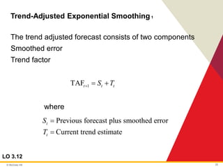 © McGraw Hill 25
Trend-Adjusted Exponential Smoothing1
LO 3.12
The trend adjusted forecast consists of two components
Smoothed error
Trend factor
where
1
TAFt t t
S T
+ = +
Previous forecast plus smoothed error
Current trend estimate
t
t
S
T
=
=
 