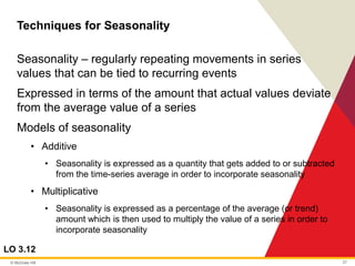 © McGraw Hill 27
Techniques for Seasonality
LO 3.12
Seasonality – regularly repeating movements in series
values that can be tied to recurring events
Expressed in terms of the amount that actual values deviate
from the average value of a series
Models of seasonality
• Additive
• Seasonality is expressed as a quantity that gets added to or subtracted
from the time-series average in order to incorporate seasonality
• Multiplicative
• Seasonality is expressed as a percentage of the average (or trend)
amount which is then used to multiply the value of a series in order to
incorporate seasonality
 