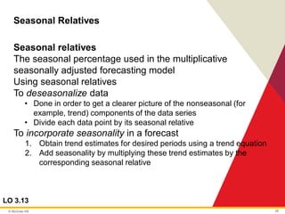 © McGraw Hill 28
Seasonal Relatives
LO 3.13
Seasonal relatives
The seasonal percentage used in the multiplicative
seasonally adjusted forecasting model
Using seasonal relatives
To deseasonalize data
• Done in order to get a clearer picture of the nonseasonal (for
example, trend) components of the data series
• Divide each data point by its seasonal relative
To incorporate seasonality in a forecast
1. Obtain trend estimates for desired periods using a trend equation
2. Add seasonality by multiplying these trend estimates by the
corresponding seasonal relative
 