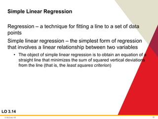 © McGraw Hill 30
Simple Linear Regression
LO 3.14
Regression – a technique for fitting a line to a set of data
points
Simple linear regression – the simplest form of regression
that involves a linear relationship between two variables
• The object of simple linear regression is to obtain an equation of a
straight line that minimizes the sum of squared vertical deviations
from the line (that is, the least squares criterion)
 