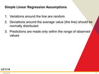 © McGraw Hill 33
Simple Linear Regression Assumptions
LO 3.14
1. Variations around the line are random
2. Deviations around the average value (the line) should be
normally distributed
3. Predictions are made only within the range of observed
values
 