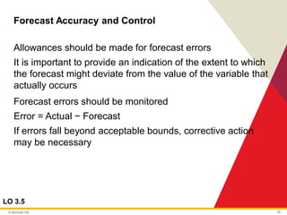 © McGraw Hill 35
Forecast Accuracy and Control
LO 3.5
Allowances should be made for forecast errors
It is important to provide an indication of the extent to which
the forecast might deviate from the value of the variable that
actually occurs
Forecast errors should be monitored
Error = Actual − Forecast
If errors fall beyond acceptable bounds, corrective action
may be necessary
 