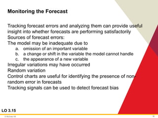 © McGraw Hill 38
Monitoring the Forecast
LO 3.15
Tracking forecast errors and analyzing them can provide useful
insight into whether forecasts are performing satisfactorily
Sources of forecast errors:
The model may be inadequate due to
a. omission of an important variable
b. a change or shift in the variable the model cannot handle
c. the appearance of a new variable
Irregular variations may have occurred
Random variation
Control charts are useful for identifying the presence of non-
random error in forecasts
Tracking signals can be used to detect forecast bias
 