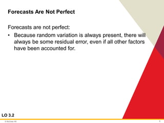 © McGraw Hill 8
Forecasts Are Not Perfect
LO 3.2
Forecasts are not perfect:
• Because random variation is always present, there will
always be some residual error, even if all other factors
have been accounted for.
 