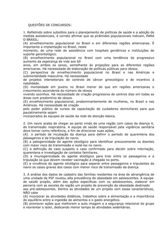 QUESTÕES DE CONCURSOS:
1. Refletindo sobre subsídios para o planejamento de políticas de saúde e a adoção de
medida assistenciais, é correto afirmar que as pirâmides populacionais indicam, PARA
O BRASIL:
(A) envelhecimento populacional no Brasil e em diferentes regiões americanas. É
importante a implantação no Brasil, neste
momento, de uma rede de assistência com hospitais geriátricos e instituições de
suporte gerontológico.
(B) envelhecimento populacional no Brasil com uma tendência de progressivo
aumento da esperança de vida aos 60
anos, em ambos os sexos, semelhante às projeções para as diferentes regiões
americanas. Há necessidade de elaboração de políticas públicas para idosos.
(C) perspectiva de envelhecimento populacional no Brasil e nas Américas e
submortalidade masculina. Há necessidade
de projetos intersetoriais de controle de câncer ginecológico e de incentivo à
natalidade.
(D) mortalidade em jovens no Brasil menor do que em regiões americanas e
crescimento ascendente do número de idosos
vivendo sozinhos. Há necessidade de criação progressiva de centros dias em todas as
áreas com predomínio de idosos.
(E) envelhecimento populacional, predominantemente de mulheres, no Brasil e nas
Américas. Há necessidade de criação
pelo poder público de cursos de capacitação de cuidadores domiciliares para que
paulatinamente sejam
incorporados às equipes de saúde da rede de atenção básica.
2. Um navio acaba de chegar ao porto vindo de uma região com casos da doença X,
de transmissão respiratória. A equipe de saúde responsável pela vigilância sanitária
deve tomar como referência, a fim de direcionar suas ações,
(A)) o período de incubação da doença para definir o período de quarentena dos
passageiros e da tripulação do navio.
(B) a patogenicidade do agente etiológico para identificar precocemente os doentes
com maior risco de transmissão e isolá-los no navio.
(C) a definição de caso suspeito e caso confirmado para decidir sobre internação,
quarentena e investigação de contatos familiares.
(D) a imunogenicidade do agente etiológico para triar entre os passageiros e a
tripulação os que devem receber vacinação à chegada no porto.
(E) a virulência do agente etiológico para separar entre passageiros e tripulantes do
navio os casos graves dos casos com menor risco de transmissão da doença.
3. A análise dos dados de cadastro das famílias residentes na área de abrangência de
uma unidade de PSF revelou alta prevalência de obesidade em adolescentes. A equipe
de saúde propôs, além das ações específicas com os adolescentes, elaborar em
parceria com as escolas da região um projeto de prevenção da obesidade destinado
aos pré-adolescentes. Dentre as atividades de um projeto com essas características,
NÃO cabe
(A) incorporar às atividades didáticas, trabalhos sobre a alimentação e a importância
do equilíbrio entre a ingestão de alimentos e o gasto energético.
(B) promover ações que melhorem a auto imagem e a segurança relacional do grupo
e reorientar o lazer, dedicando menor tempo às atividades sedentárias.
 