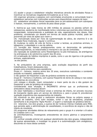 (C) ajudar o grupo a estabelecer relações interativas através de atividades físicas e
incentivar as recreativas resgatando brincadeiras ao ar livre.
(D) organizar gincanas e passeios com caminhadas envolvendo a comunidade local e
estabelecer parcerias com instituições sociais para disponibilizar espaços de lazer.
(E)) estabelecer atividades físicas separadas para os pré-adolescentes com sobrepeso
e realizar, mensalmente, o controle de peso desse grupo
4. Estima-se que nada menos de 200 milhões de pessoas no planeta sofram de
osteoporose, epidemia de manifestação lenta e silenciosa que acarreta altos índices de
incapacidade, comprometendo a qualidade de vida, especialmente dos idosos. Este
problema, considerado um desafio em termos de saúde pública mundial, pode ser
prevenido por meio de ações que visem a
(A)) manutenção óssea por meio da suplementação de cálcio, de vitamina D e de
atividade física moderada, regular e contínua.
B) mudança no estilo de vida de forma a evitar a lactose, as proteínas animais, o
tabagismo, a obesidade e o uso de cafeína.
(C) correção dos fatores predisponentes como os decorrentes de patologias
cardiorrespiratórias, os relacionados à menacme e ao uso de corticóides.
(D) reposição de substâncias como fitoestrógenos na pós-menopausa, de andrógenos
na andropausa e de calcitonina a partir dos 40 anos.
(E) erradicação de hábitos impróprios à saúde, como o uso de cigarros e de gorduras
animais, especialmente
as dos peixes.
5. No ambulatório de uma empresa, após avaliação diagnóstica do perfil dos
trabalhadores, foram destacados dois
grupos como prioritários para assistência:
Grupo A - homens, maioria acima dos 35 anos, executivos submetidos a constante
pressão no trabalho, sedentários
e não gostam de freqüentar a sala de ginástica existente na empresa.
Grupo B – homens e mulheres, com queixa freqüente de dores de cabeça e nas costas
e problemas de convivência
com colegas e direção. Usam computador a maior parte do dia e não gostam de
freqüentar a sala de ginástica da empresa.
Considerando essa situação, é INCORRETO afirmar que os profissionais do
ambulatório dessa empresa devem
(A) estar habilitados a reconhecer sinais e sintomas de infarto, ter previsto recursos
de transporte rápido para um serviço de referência e, para o grupo B, providenciar
avaliação ergonômica dos equipamentos de trabalho.
(B) incentivar os dois grupos a realizarem atividades físicas no próprio espaço e
período de trabalho, como subir escadas, evitar o uso de elevadores, proposta
semelhante à do programa "Agita Mundo", e sugerir a realização de ginástica laboral.
(C)) relacionar, nos dois grupos, a queixa de dor torácica intensa irradiada para MSE,
que persista após a administração de vasodilatador, à ocorrência de angina e não de
infarto do miocárdio.
(D) programar atividades diárias de relaxamento para o grupo A e orientar o B sobre
os cuidados com o uso
de antiinflamatórios, investigando antecedentes de úlcera gástrica e sangramento
digestivo.
(E) verificar pressão arterial em qualquer atendimento dos dois grupos, independente
da queixa apresentada, e investigar no grupo A a automedicação com analgésicos,
discutindo os riscos dessa conduta.
 