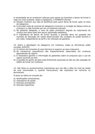 A necessidade de se investirem esforços para apoiar as fumantes a deixar de fumar é
cada vez mais evidente. Sobre o tabagismo, é CORRETO afirmar:
a) Estudos mostram que não há benefícios para quem deixa de fumar após 10 anos
de tabagismo.
b) A principal meta do controle do tabagismo é prevenir a iniciação do tabaco entre as
crianças e a mãe fumante por ser um péssimo exemplo.
c) Na gestante tabagista, o risco de parto prematuro seguido do nascimento de
criança com baixo peso tem pouco significado estatístico.
d) A importância de deixar de fumar durante a gravidez deve ser pautada nas
reuniões de educação em saúde desenvolvidas nas unidades de saúde durante o
pré-natal, independente do perfil e do interesse da gestante.
14. Sobre a abordagem do tabagismo em mulheres, todas as afirmativas estão
corretas, EXCETO:
a) O número de fumantes do sexo feminino é superior ao sexo masculino.
b) Os transtornos psiquiátricos são freqüentemente observados em mulheres
dependentes do cigarro.
c) É necessário garantir a informação às gestantes sobre os prejuízos que o uso do
cigarro acarreta ao feto.
d) A questão do ganho de peso está fortemente associada ao fato da não cessação do
hábito de fumar em mulheres.
15. São fatos ou acontecimentos importantes que nos dão a idéia do nível de saúde
de uma comunidade e, quando mensuráveis, são expressos em números ou
percentuais.
O texto se refere ao conceito de:
a) Notificações compulsórias.
b) Indicadores de saúde.
c) Doenças prevalentes.
d) Doenças específicas
 