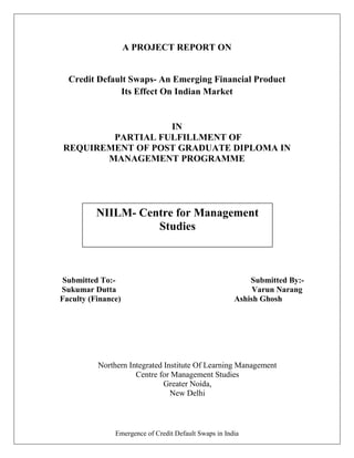 A PROJECT REPORT ON


  Credit Default Swaps- An Emerging Financial Product
              Its Effect On Indian Market


                  IN
        PARTIAL FULFILLMENT OF
REQUIREMENT OF POST GRADUATE DIPLOMA IN
       MANAGEMENT PROGRAMME




          NIILM- Centre for Management
                    Studies



 Submitted To:-                                            Submitted By:-
Sukumar Dutta                                               Varun Narang
Faculty (Finance)                                      Ashish Ghosh




          Northern Integrated Institute Of Learning Management
                     Centre for Management Studies
                              Greater Noida,
                                New Delhi



               Emergence of Credit Default Swaps in India
 