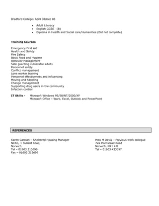 Bradford College: April 08/Dec 08
• Adult Literacy
• English GCSE (B)
• Diploma in Health and Social care/Humanities (Did not complete)
Training Courses
Emergency First Aid
Health and Safety
Fire Safety
Basic Food and Hygiene
Behavior Management
Safe guarding vulnerable adults
Personnel safety
Conflict management
Lone worker training
Personnel effectiveness and influencing
Moving and handling
Change management
Supporting drug users in the community
Infection control
IT Skills - Microsoft Windows 95/98/NT/2000/XP
Microsoft Office – Word, Excel, Outlook and PowerPoint
Karen Carolan – Sheltered Housing Manager Miss M Davis – Previous work collegue
NCAS, 1 Bullard Road, 72a Plumstead Road
Norwich Norwich, NR1 4J2
Tel – 01603 213699 Tel – 01603 433057
Fax – 01603 213696
REFERENCES
 