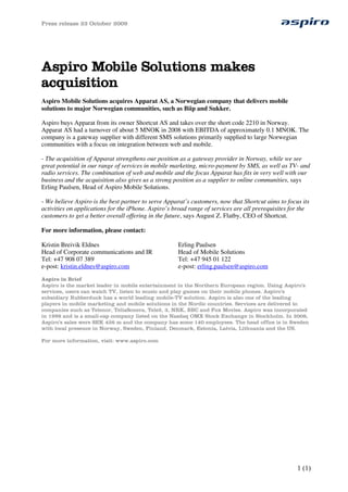 Press release 23 October 2009
1 (1)
Aspiro Mobile Solutions makes
acquisition
Aspiro Mobile Solutions acquires Apparat AS, a Norwegian company that delivers mobile
solutions to major Norwegian communities, such as Biip and Sukker.
Aspiro buys Apparat from its owner Shortcut AS and takes over the short code 2210 in Norway.
Apparat AS had a turnover of about 5 MNOK in 2008 with EBITDA of approximately 0.1 MNOK. The
company is a gateway supplier with different SMS solutions primarily supplied to large Norwegian
communities with a focus on integration between web and mobile.
- The acquisition of Apparat strengthens our position as a gateway provider in Norway, while we see
great potential in our range of services in mobile marketing, micro-payment by SMS, as well as TV- and
radio services. The combination of web and mobile and the focus Apparat has fits in very well with our
business and the acquisition also gives us a strong position as a supplier to online communities, says
Erling Paulsen, Head of Aspiro Mobile Solutions.
- We believe Aspiro is the best partner to serve Apparat’s customers, now that Shortcut aims to focus its
activities on applications for the iPhone. Aspiro’s broad range of services are all prerequisites for the
customers to get a better overall offering in the future, says August Z. Flatby, CEO of Shortcut.
For more information, please contact:
Kristin Breivik Eldnes
Head of Corporate communications and IR
Tel: +47 908 07 389
e-post: kristin.eldnes@aspiro.com
Erling Paulsen
Head of Mobile Solutions
Tel: +47 945 01 122
e-post: erling.paulsen@aspiro.com
Aspiro in Brief
Aspiro is the market leader in mobile entertainment in the Northern European region. Using Aspiro’s
services, users can watch TV, listen to music and play games on their mobile phones. Aspiro’s
subsidiary Rubberduck has a world leading mobile-TV solution. Aspiro is also one of the leading
players in mobile marketing and mobile solutions in the Nordic countries. Services are delivered to
companies such as Telenor, TeliaSonera, Tele2, 3, NRK, BBC and Fox Movies. Aspiro was incorporated
in 1998 and is a small-cap company listed on the Nasdaq OMX Stock Exchange in Stockholm. In 2008,
Aspiro’s sales were SEK 426 m and the company has some 140 employees. The head office is in Sweden
with local presence in Norway, Sweden, Finland, Denmark, Estonia, Latvia, Lithuania and the US.
For more information, visit: www.aspiro.com
 