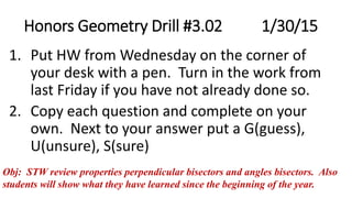 Honors Geometry Drill #3.02 1/30/15
1. Put HW from Wednesday on the corner of
your desk with a pen. Turn in the work from
last Friday if you have not already done so.
2. Copy each question and complete on your
own. Next to your answer put a G(guess),
U(unsure), S(sure)
Obj: STW review properties perpendicular bisectors and angles bisectors. Also
students will show what they have learned since the beginning of the year.
 