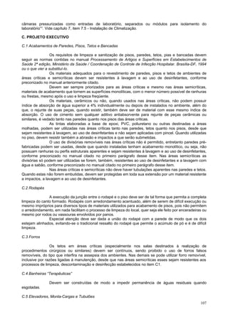 câmaras pressurizadas como entradas de laboratório, separados ou módulos para isolamento do
laboratório”¹. Vide capítulo 7, item 7.5 - Instalação de Climatização.

C. PROJETO EXECUTIVO

C.1 Acabamentos de Paredes, Pisos, Tetos e Bancadas

                 Os requisitos de limpeza e sanitização de pisos, paredes, tetos, pias e bancadas devem
seguir as normas contidas no manual Processamento de Artigos e Superfícies em Estabelecimentos de
Saúde 2ª edição, Ministério da Saúde / Coordenação de Controle de Infecção Hospitalar. Brasília-DF, 1994
ou o que vier a substituí-lo.
                 Os materiais adequados para o revestimento de paredes, pisos e tetos de ambientes de
áreas críticas e semicríticas devem ser resistentes à lavagem e ao uso de desinfetantes, conforme
preconizado no manual anteriormente citado.
                 Devem ser sempre priorizados para as áreas críticas e mesmo nas áreas semicríticas,
materiais de acabamento que tornem as superfícies monolíticas, com o menor número possível de ranhuras
ou frestas, mesmo após o uso e limpeza freqüente.
                 Os materiais, cerâmicos ou não, quando usados nas áreas críticas, não podem possuir
índice de absorção de água superior a 4% individualmente ou depois de instalados no ambiente, além do
que, o rejunte de suas peças, quando existir, também deve ser de material com esse mesmo índice de
absorção. O uso de cimento sem qualquer aditivo antiabsorvente para rejunte de peças cerâmicas ou
similares, é vedado tanto nas paredes quanto nos pisos das áreas criticas.
                 As tintas elaboradas a base de epoxi, PVC, poliuretano ou outras destinadas a áreas
molhadas, podem ser utilizadas nas áreas críticas tanto nas paredes, tetos quanto nos pisos, desde que
sejam resistentes à lavagem, ao uso de desinfetantes e não sejam aplicadas com pincel. Quando utilizadas
no piso, devem resistir também a abrasão e impactos a que serão submetidas.
                 O uso de divisórias removíveis nas áreas críticas não é permitido, entretanto paredes pré-
fabricadas podem ser usadas, desde que quando instaladas tenham acabamento monolítico, ou seja, não
possuam ranhuras ou perfis estruturais aparentes e sejam resistentes à lavagem e ao uso de desinfetantes,
conforme preconizado no manual citado no primeiro parágrafo desse item. Nas áreas semicríticas as
divisórias só podem ser utilizadas se forem, também, resistentes ao uso de desinfetantes e a lavagem com
água e sabão, conforme preconizado no manual citado no primeiro parágrafo desse item.
                 Nas áreas críticas e semicríticas não deve haver tubulações aparentes nas paredes e tetos.
Quando estas não forem embutidas, devem ser protegidas em toda sua extensão por um material resistente
a impactos, a lavagem e ao uso de desinfetantes.

C.2 Rodapés

               A execução da junção entre o rodapé e o piso deve ser de tal forma que permita a completa
limpeza do canto formado. Rodapés com arredondamento acentuado, além de serem de difícil execução ou
mesmo impróprios para diversos tipos de materiais utilizados para acabamento de pisos, pois não permitem
o arredondamento, em nada facilitam o processo de limpeza do local, quer seja ele feito por enceradeiras ou
mesmo por rodos ou vassouras envolvidos por panos.
               Especial atenção deve ser dada a união do rodapé com a parede de modo que os dois
estejam alinhados, evitando-se o tradicional ressalto do rodapé que permite o acúmulo de pó e é de difícil
limpeza.

C.3 Forros

                 Os tetos em áreas críticas (especialmente nos salas destinados à realização de
procedimentos cirúrgicos ou similares) devem ser contínuos, sendo proibido o uso de forros falsos
removíveis, do tipo que interfira na assepsia dos ambientes. Nas demais se pode utilizar forro removível,
inclusive por razões ligadas à manutenção, desde que nas áreas semicríticas esses sejam resistentes aos
processos de limpeza, descontaminação e desinfecção estabelecidos no item C1.

C.4 Banheiras “Terapêuticas”

               Devem ser construídas de modo a impedir permanência de águas residuais quando
esgotadas.

C.5 Elevadores, Monta-Cargas e Tubulões
                                                                                                       107
 