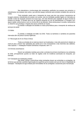 Nos elevadores e monta-cargas são necessários vestíbulos nos acessos aos primeiros, e
antecâmaras nos acessos aos outros, que permita espaço suficiente para entrada completa dos carros de
coleta.
               Toda tubulação usada para o transporte de roupa suja tem que possuir mecanismos de
lavagem próprios, antecâmaras de acesso com portas, tubo de ventilação paralelo ligado em intervalos ao
tubulão e área de recepção exclusiva da roupa suja, com ralo sifonado para captação da água oriunda da
limpeza do tubulão. O tubulão deve ser de material resistente ao uso de desinfetantes e a lavagem com
água e sabão, anticorrosivo e com no mínimo 60 cm de diâmetro. Deve ainda possuir na saída, mecanismos
ou desenho que amorteça o impacto dos sacos contendo as roupas.
               É proibida a utilização de tubulões ou tubos pneumáticos para o transporte de resíduos de
serviços de saúde.

C.6 Bidês

                É proibida a instalação de bidês nos EAS. Todos os banheiros e sanitários de pacientes
internados têm de possuir duchas higiênicas.

C.7 Renovação de Ar em Áreas Críticas

                Todas as entradas de ar externas devem ser localizadas o mais alto possível em relação ao
nível do piso e devem ficar afastadas das saídas de ar dos incineradores e das chaminés das caldeiras.
Vide Capítulo 7 - Instalações Prediais Ordinárias e Especiais, item 7.5.

C.8 Animais sinantrópicos

               Devem ser adotadas medidas para evitar a entrada de animais sinantrópicos nos ambientes
do EAS, principalmente quando se tratar de regiões onde há incidência acentuada de mosquitos, por
exemplo.

C.9 Tubulações de instalações prediais
                Nas áreas críticas e semicríticas todas tubulações devem ser embutidas ou protegidas, de
tal forma que permita a perfeita higienização da superfície que as recobre sem por em risco a integridade da
tubulação. Tubulações de água tratada para hemodiálise de ser protegidas e acessíveis para manutenção.




                                                                                                        108
 