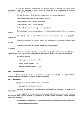 A partir das diretrizes estabelecidas no programa básico e baseado no projeto básico
arquitetônico, deverá ser elaborado o projeto básico de instalações de ar condicionado e ventilação
mecânica, contendo quando aplicáveis:

              - Definição dos pesos e dimensões dos equipamentos para o sistema proposto;

              - Confirmação da alternativa do sistema a ser adotado;

              - Confirmação das áreas a serem climatizadas;

              - Confirmação das áreas a serem ventiladas;

              - Confirmação dos consumos de água e energia elétrica;

              - Compatibilização com os projetos básicos de instalações elétrica e hidráulica com o sistema
adotado;

             - Proposição das redes de dutos unifilares com dimensionamento das linhas tronco de grelhas,
difusores, etc.;

              - Localização dos pontos de consumo elétrico com determinação de potência, tensão e número
de fases;

              - Localização dos pontos de consumo hidráulico (água e drenagem).

B. Produtos

             - Memorial descritivo definitivo, explicativo do projeto, com soluções adotadas e
compatibilizadas com o projeto básico e as soluções adotadas nos projetos das áreas complementares;

              - Documentos gráficos:

                 . implantação geral - escala ≥ 1:500;

                 . plantas baixas - escala ≥ 1:100;

                 . planta da cobertura - escala ≥ 1:100.


1.2.3. Projeto Executivo

            Deverá apresentar todos os elementos necessários à realização do empreendimento,
detalhando todas as interfaces dos sistemas e seus componentes.

1.2.3.1. Arquitetura

              O projeto executivo deverá demonstrar graficamente:

              - a implantação do edifício, onde constem:

            . orientação da planta com a indicação do Norte verdadeiro ou magnético e as geratrizes de
implantação;

             . representação do terreno, com as características planialtimétricas, compreendendo medidas e
ângulos dos lados e curvas de nível, e localização de árvores, postes, hidrantes e outros elementos
construídos, existentes;

              . as áreas de corte e aterro, com a localização e indicação da inclinação de taludes e arrimos;

              . a RN do levantamento topográfico;



                                                                                                            11
 