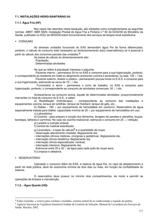 7.1. INSTALAÇÕES HIDRO-SANITÁRIAS (H)

7.1.1. Água Fria (HF)

               Nos casos não descritos nesta resolução, são adotadas como complementares as seguintes
normas: ABNT, NBR 5626- Instalação Predial de Água Fria e Portaria n.º 82 de 03/02/00 do Ministério da
Saúde, publicada no DOU de 08/02/00 sobre funcionamento dos serviços de terapia renal substitutiva.

• CONSUMO

                 As diversas unidades funcionais do EAS demandam água fria de forma diferenciada,
portanto, o cálculo do consumo total necessário ao dimensionamento do(s) reservatório(s) só é possível a
partir do cálculo dos consumos parciais das unidades.4
                 As bases de cálculo do dimensionamento são:
                 . População;
                 . Determinadas atividades.

                No que se refere à população interessa o seguinte:
                . Paciente interno - permanece 24 hs no EAS e consome para a sua higienização, portanto,
o correspondente ao residente em hotel ou alojamento (excluindo cozinha e lavanderia), ou seja, 120 l / dia;
                . Paciente externo, doador e público - permanecem poucas horas no E.A.S. e consome para
a sua higienizacão, estimando-se cerca de 10 l / dia;
                . Funcionário e aluno - permanece o turno de trabalho, no EAS e consome para
higienização, portanto, o correspondente ao consumo de atividades comerciais, 50 l / dia.

                Acrescenta-se ao consumo acima, àquele de determinadas atividades, proporcionalmente
marcantes no total de consumo do E.A.S., a saber:
                a) Reabilitação (hidroterapia) - correspondente ao consumo das instalações e
equipamentos: piscina, tanque de turbilhão, tanque de Hubbard, tanque de gelo, etc.;
                b) Diálise - 180 l por equipamento de hemodiálise em uso/turno. Reservatório de água
especialmente tratada para diálise: capacidade mínima de 20 l por equipamento de hemodiálise em uso;
                c) Laboratórios;
                d) Cozinha - para preparo e cocção dos alimentos, lavagem de panelas e utensílios, louças,
bandejas, talheres e carrinhos. No caso da cozinha tradicional, estima-se o consumo em 25 l / refeição;
                e) Lactário e nutrição enteral;
                f) Central de material esterilizado;
                g) Lavanderia - a base de cálculo5 é a quantidade de roupa:
                - observação atendimento imediato: 6kg/paciente dia;
                - internações clínicas médicas, cirúrgicas e pediátricas: 4kg/paciente dia;
                - internação clínica obstétrica: 6kg/paciente dia;
                - internação clínica especializada: variável;
                - internação intensiva: 6kg/paciente dia;
                  Estima-se entre 25 e 30 l de água para cada quilo de roupa seca;
                h) Limpeza e zeladoria.

• RESERVATÓRIO

                Calculado o consumo diário do EAS, a reserva de água fria, no caso de abastecimento a
partir de rede pública, deve ter autonomia mínima de dois dias ou mais, em função da confiabilidade do
sistema.

               O reservatório deve possuir no mínimo dois compartimentos, de modo a permitir as
operações de limpeza e manutenção.

7.1.2. - Água Quente (HQ)




4Estão excluídas: a reserva para combate a incêndio, sistema central de ar condicionado e regação de jardins.
5Agência Nacional de Vigilância Sanitária/Unidade de Controle de Infecção: Manual de Lavanderia em Serviços de
Saúde. Brasília, 2002.
                                                                                                              111
 