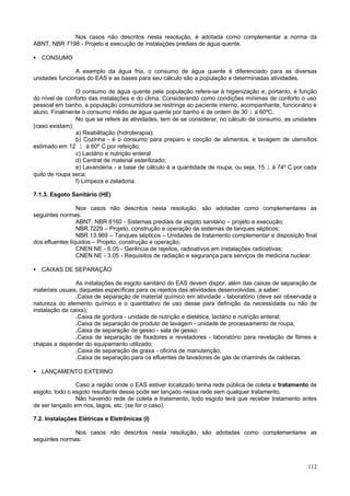 Nos casos não descritos nesta resolução, é adotada como complementar a norma da
ABNT, NBR 7198 - Projeto e execução de instalações prediais de água quente.

• CONSUMO

               A exemplo da água fria, o consumo de água quente é diferenciado para as diversas
unidades funcionais do EAS e as bases para seu cálculo são a população e determinadas atividades.

                O consumo de água quente pela população refere-se à higienização e, portanto, é função
do nível de conforto das instalações e do clima. Considerando como condições mínimas de conforto o uso
pessoal em banho, a população consumidora se restringe ao paciente interno, acompanhante, funcionário e
aluno. Finalmente o consumo médio de água quente por banho é de ordem de 30 l a 60ºC.
                No que se refere às atividades, tem de se considerar, no cálculo de consumo, as unidades
(caso existam):
                a) Reabilitação (hidroterapia);
                b) Cozinha - é o consumo para preparo e cocção de alimentos, e lavagem de utensílios
estimado em 12 l à 60º C por refeição;
                c) Lactário e nutrição enteral
                d) Central de material esterilizado;
                e) Lavanderia - a base de cálculo é a quantidade de roupa, ou seja, 15 l à 74º C por cada
quilo de roupa seca;
                f) Limpeza e zeladoria.

7.1.3. Esgoto Sanitário (HE)

                 Nos casos não descritos nesta resolução, são adotadas como complementares as
seguintes normas:
                 ABNT, NBR 8160 - Sistemas prediais de esgoto sanitário – projeto e execução;
                 NBR 7229 – Projeto, construção e operação de sistemas de tanques sépticos;
                 NBR 13.969 – Tanques sépticos – Unidades de tratamento complementar e disposição final
dos efluentes líquidos – Projeto, construção e operação;
                 CNEN NE - 6.05 - Gerência de rejeitos, radioativos em instalações radioativas;
                 CNEN NE - 3.05 - Requisitos de radiação e segurança para serviços de medicina nuclear.

• CAIXAS DE SEPARAÇÃO

                As instalações de esgoto sanitário do EAS devem dispor, além das caixas de separação de
materiais usuais, daquelas específicas para os rejeitos das atividades desenvolvidas, a saber:
                .Caixa de separação de material químico em atividade - laboratório (deve ser observada a
natureza do elemento químico e o quantitativo de uso desse para definição da necessidade ou não de
instalação da caixa);
                .Caixa de gordura - unidade de nutrição e dietética, lactário e nutrição enteral;
                .Caixa de separação de produto de lavagem - unidade de processamento de roupa;
                .Caixa de separação de gesso - sala de gesso;
                .Caixa de separação de fixadores e reveladores - laboratório para revelação de filmes e
chapas a depender do equipamento utilizado;
                .Caixa de separação de graxa - oficina de manutenção;
                .Caixa de separação para os efluentes de lavadores de gás de chaminés de caldeiras.

• LANÇAMENTO EXTERNO

                Caso a região onde o EAS estiver localizado tenha rede pública de coleta e tratamento de
esgoto, todo o esgoto resultante desse pode ser lançado nessa rede sem qualquer tratamento.
                Não havendo rede de coleta e tratamento, todo esgoto terá que receber tratamento antes
de ser lançado em rios, lagos, etc. (se for o caso).

7.2. Instalações Elétricas e Eletrônicas (I)

               Nos casos não descritos nesta resolução, são adotadas como complementares as
seguintes normas:



                                                                                                     112
 