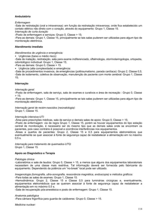 Ambulatório

Enfermagem
-Sala de reidratação (oral e intravenosa): em função da reidratação intravenosa, onde fica estabelecido um
contato elétrico não direto com o coração, através do equipamento: Grupo 1, Classe 15.
Internação de curta duração
-Posto de enfermagem e serviços: Grupo 0, Classe > 15;
-Para as demais: Grupo 1, Classe 15, principalmente se tais salas puderem ser utilizadas para algum tipo de
monitoração eletrônica.

Atendimento imediato

Atendimentos de urgência e emergência:
• Urgências (baixo e médio risco):
-Sala de inalação, reidratação, sala para exame indiferenciado, oftalmologia, otorrinolaringologia, ortopedia,
odontológico individual: Grupo 1, Classe 15;
-Para as demais: Grupo 0, Classe > 15.
• Urgência (alta complexidade) e emergência:
-Sala de procedimentos invasivos, de emergências (politraumatismo, parada cardíaca): Grupo 2, Classe 0,5;
-Sala de isolamento, coletiva de observação, manutenção de paciente com morte cerebral: Grupo 1, Classe
15;

Internação

Internação geral:
-Posto de enfermagem, sala de serviço, sala de exames e curativos e área de recreação : Grupo 0, Classe
> 15;
-Para as demais: Grupo 1, Classe 15, principalmente se tais salas puderem ser utilizadas para algum tipo de
monitoração eletrônica.

Internação geral de recém-nascidos (neonatologia):
Grupo 1, Classe 15.

Internação intensiva-UTI:
-Área para prescrições médicas, sala de serviço e demais salas de apoio: Grupo 0, Classe > 15;
-Posto de enfermagem: via de regra Grupo 1, Classe 15, porém se houver equipamentos do tipo estação
central de monitoração, é necessário ser do mesmo tipo que as demais salas onde se encontram os
pacientes, pois caso contrário é possível a ocorrência interferências nos equipamentos.
-Áreas e quartos de pacientes: Grupo 2, Classe 15 e 0,5 para equipamentos eletromédicos que
eventualmente se quer associar à fonte de segurança capaz de restabelecer a alimentação em no máximo
0,5 s.

Internação para tratamento de queimados-UTQ:
Grupo 1, Classe 15.

Apoio ao Diagnóstico e Terapia

Patologia clínica:
-Laboratórios e sala de laudos: Grupo 0, Classe > 15, a menos que alguns dos equipamentos laboratoriais
necessitem de uma classe mais restritiva. Tal informação deverá ser fornecida pelo fabricante do
equipamento. Dependendo da potência um “no-break” local pode ser utilizado.

Imagenologia (tomografia, ultra-sonografia, ressonância magnética, endoscopia) e métodos gráficos:
-Para todas as salas de exames: Grupo 1, Classe 15.
-Hemodinâmica: Grupo 2, Classe 15 e Classe 0,5 para luminárias cirúrgicas e, eventualmente,
equipamentos eletromédicos que se queiram associar à fonte de segurança capaz de restabelecer a
alimentação em no máximo 0,5 s;
-Sala de recuperação pós-anestésica e posto de enfermagem: Grupo 1, Classe 15.

Anatomia patológica
-Para câmara frigorífica para guarda de cadáveres: Grupo 0, Classe > 15.

Medicina nuclear:
                                                                                                          114
 