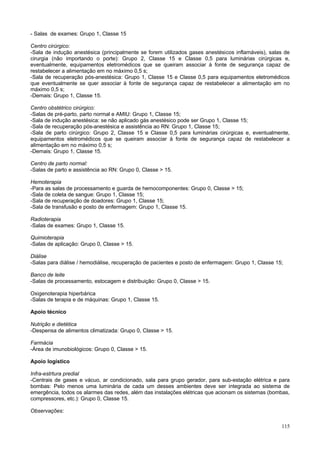 - Salas de exames: Grupo 1, Classe 15

Centro cirúrgico:
-Sala de indução anestésica (principalmente se forem utilizados gases anestésicos inflamáveis), salas de
cirurgia (não importando o porte): Grupo 2, Classe 15 e Classe 0,5 para luminárias cirúrgicas e,
eventualmente, equipamentos eletromédicos que se queiram associar à fonte de segurança capaz de
restabelecer a alimentação em no máximo 0,5 s;
-Sala de recuperação pós-anestésica: Grupo 1, Classe 15 e Classe 0,5 para equipamentos eletromédicos
que eventualmente se quer associar à fonte de segurança capaz de restabelecer a alimentação em no
máximo 0,5 s;
-Demais: Grupo 1, Classe 15.

Centro obstétrico cirúrgico:
-Salas de pré-parto, parto normal e AMIU: Grupo 1, Classe 15;
-Sala de indução anestésica: se não aplicado gás anestésico pode ser Grupo 1, Classe 15;
-Sala de recuperação pós-anestésica e assistência ao RN: Grupo 1, Classe 15;
-Sala de parto cirúrgico: Grupo 2, Classe 15 e Classe 0,5 para luminárias cirúrgicas e, eventualmente,
equipamentos eletromédicos que se queiram associar à fonte de segurança capaz de restabelecer a
alimentação em no máximo 0,5 s;
-Demais: Grupo 1, Classe 15.

Centro de parto normal:
-Salas de parto e assistência ao RN: Grupo 0, Classe > 15.

Hemoterapia
-Para as salas de processamento e guarda de hemocomponentes: Grupo 0, Classe > 15;
-Sala de coleta de sangue: Grupo 1, Classe 15;
-Sala de recuperação de doadores: Grupo 1, Classe 15;
-Sala de transfusão e posto de enfermagem: Grupo 1, Classe 15.

Radioterapia
-Salas de exames: Grupo 1, Classe 15.

Quimioterapia
-Salas de aplicação: Grupo 0, Classe > 15.

Diálise
-Salas para diálise / hemodiálise, recuperação de pacientes e posto de enfermagem: Grupo 1, Classe 15;

Banco de leite
-Salas de processamento, estocagem e distribuição: Grupo 0, Classe > 15.

Oxigenoterapia hiperbárica
-Salas de terapia e de máquinas: Grupo 1, Classe 15.

Apoio técnico

Nutrição e dietética
-Despensa de alimentos climatizada: Grupo 0, Classe > 15.

Farmácia
-Área de imunobiológicos: Grupo 0, Classe > 15.

Apoio logístico

Infra-estrtura predial
-Centrais de gases e vácuo, ar condicionado, sala para grupo gerador, para sub-estação elétrica e para
bombas: Pelo menos uma luminária de cada um desses ambientes deve ser integrada ao sistema de
emergência, todos os alarmes das redes, além das instalações elétricas que acionam os sistemas (bombas,
compressores, etc.): Grupo 0, Classe 15.

Observações:

                                                                                                     115
 