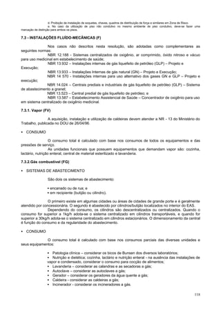 d. Proibição de instalação de soquetes, chaves, quadros de distribuição de força e similares em Zona de Risco.
                    e. No caso da utilização de piso não condutivo no mesmo ambiente de piso condutivo, deve-se fazer uma
marcação de distinção para ambos os pisos.

7.3 - INSTALAÇÕES FLUÍDO-MECÂNICAS (F)

               Nos casos não descritos nesta resolução, são adotadas como complementares as
seguintes normas:
               NBR 12.188 - Sistemas centralizados de oxigênio, ar comprimido, óxido nitroso e vácuo
para uso medicinal em estabelecimento de saúde;
               NBR 13.932 – Instalações internas de gás liquefeito de petróleo (GLP) – Projeto e
Execução;
               NBR 13.933 – Instalações Internas de gás natural (GN) – Projeto e Execução;
               NBR 14 570 - Instalações internas para uso alternativo dos gases GN e GLP – Projeto e
execução;
               NBR 14.024 – Centrais prediais e industriais de gás liquefeito de petróleo (GLP) – Sistema
de abastecimento a granel;
               NBR 13.523 – Central predial de gás liquefeito de petróleo; e
               NBR 13.587 – Estabelecimento Assistencial de Saúde – Concentrador de oxigênio para uso
em sistema centralizado de oxigênio medicinal.

7.3.1. Vapor (FV)

                A aquisição, instalação e utilização de caldeiras devem atender a NR - 13 do Ministério do
Trabalho, publicada no DOU de 26/04/96.

• CONSUMO

                  O consumo total é calculado com base nos consumos de todos os equipamentos e das
pressões de serviço.
                  As unidades funcionais que possuem equipamentos que demandam vapor são: cozinha,
lactário, nutrição enteral, central de material esterilizado e lavanderia.

7.3.2.Gás combustível (FG)

• SISTEMAS DE ABASTECIMENTO

                   São dois os sistemas de abastecimento:

                   • encanado ou de rua; e
                   • em recipiente (butijão ou cilindro).

                O primeiro existe em algumas cidades ou áreas de cidades de grande porte e é geralmente
atendido por concessionária. O segundo é abastecido por cilindros/butijão localizados no interior do EAS.
                Dependendo do consumo, os cilindros são descentralizados ou centralizados. Quando o
consumo for superior a 1kg/h adota-se o sistema centralizado em cilindros transportáveis, e quando for
superior a 30kg/h adota-se o sistema centralizado em cilindros estacionários. O dimensionamento da central
é função do consumo e da regularidade do abastecimento.

• CONSUMO

              O consumo total é calculado com base nos consumos parciais das diversas unidades e
seus equipamentos:

                   • Patologia clínica – considerar os bicos de Bunsen dos diversos laboratórios;
                   • Nutrição e dietética; cozinha, lactário e nutrição enteral - na ausência das instalações de
                   vapor e condensado, considerar o consumo para cocção de alimentos;
                   • Lavanderia – considerar as calandras e as secadoras a gás;
                   • Autoclave – considerar as autoclaves a gás;
                   • Gerador – considerar os geradores da água quente a gás;
                   • Caldeira - considerar as caldeiras a gás;
                   • Incinerador - considerar os incineradores a gás.

                                                                                                                             118
 