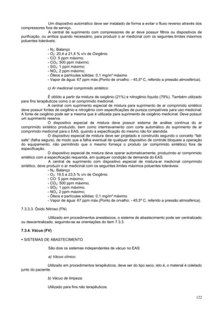 Um dispositivo automático deve ser instalado de forma a evitar o fluxo reverso através dos
compressores fora de serviço.
                A central de suprimento com compressores de ar deve possuir filtros ou dispositivos de
purificação, ou ambos quando necessário, para produzir o ar medicinal com os seguintes limites máximos
poluentes toleráveis:

                - N2: Balanço
                - O2: 20,4 a 21,4 % v/v de Oxigênio
                - CO: 5 ppm máximo;
                - CO2: 500 ppm máximo;
                - SO2: 1 ppm máximo;
                - NOx: 2 ppm máximo;
                - Óleos e partículas sólidas: 0,1 mg/m³ máximo
                - Vapor de água: 67 ppm máx.(Ponto de orvalho: - 45,5º C, referido a pressão atmosférica).

                c) Ar medicinal comprimido sintético:

                 É obtido a partir da mistura de oxigênio (21%) e nitrogênio líquido (79%). Também utilizado
para fins terapêuticos como o ar comprimido medicinal.
                 A central com suprimento especial de mistura para suprimento de ar comprimido sintético
deve possuir fontes de oxigênio e nitrogênio com especificações de pureza compatíveis para uso medicinal.
A fonte de oxigênio pode ser a mesma que é utilizada para suprimento de oxigênio medicinal. Deve possuir
um suprimento reserva.
                 O dispositivo especial de mistura deve possuir sistema de análise contínua do ar
comprimido sintético produzido, bem como intertravamento com corte automático do suprimento de ar
comprimido medicinal para o EAS, quando a especificação do mesmo não for atendida.
                 O dispositivo especial de mistura deve ser projetado e construído segundo o conceito “fail-
safe“ (falha segura), de modo que a falha eventual de qualquer dispositivo de controle bloqueie a operação
do equipamento, não permitindo que o mesmo forneça o produto (ar comprimido sintético) fora de
especificação.
                 O dispositivo especial de mistura deve operar automaticamente, produzindo ar comprimido
sintético com a especificação requerida, em qualquer condição de demanda do EAS.
                 A central de suprimento com dispositivo especial de mistura-ar medicinal comprimido
sintético, deve produzir o ar medicinal com os seguintes limites máximos poluentes toleráveis:
                 - N2: Balanço
                 - O2: 19,5 a 23,5 % v/v de Oxigênio
                 - CO: 5 ppm máximo;
                 - CO2: 500 ppm máximo;
                 - SO2: 1 ppm máximo;
                 - NOx: 2 ppm máximo;
                 - Óleos e partículas sólidas: 0,1 mg/m³ máximo
                 - Vapor de água: 67 ppm máx.(Ponto de orvalho: - 45,5º C, referido a pressão atmosférica).

7.3.3.3. Óxido Nitroso (FN)

                Utilizado em procedimentos anestésicos, o sistema de abastecimento pode ser centralizado
ou descentralizado, seguindo-se as orientações do item 7.3.3.

7.3.4. Vácuo (FV)

• SISTEMAS DE ABASTECIMENTO

                São dois os sistemas independentes de vácuo no EAS:

                a) Vácuo clínico:

                Utilizado em procedimentos terapêuticos, deve ser do tipo seco, isto é, o material é coletado
junto do paciente.

                b) Vácuo de limpeza:

                Utilizado para fins não terapêuticos.

                                                                                                         122
 