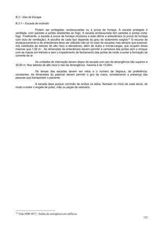 B.3 - Vias de Escape

B.3.1 – Escada de incêndio

                Podem ser protegidas, enclausuradas ou à prova de fumaça. A escada protegida é
ventilada, com paredes e portas resistentes ao fogo. A escada enclausurada tem paredes e portas corta-
fogo. Finalmente, a escada à prova de fumaça incorpora a esta última a antecâmara (à prova de fumaça
com duto de ventilação). A escolha de cada tipo depende do grau de isolamento exigido12 O recurso de
enclausuramento e de antecâmara deve ser utilizado não só no caso de escadas mas sempre que possível,
nos vestíbulos de setores de alto risco e elevadores, além de dutos e monta-cargas, que ocupem áreas
maiores que 1,00 m². As dimensões da antecâmara devem permitir a varredura das portas sem o choque
com as macas em trânsito e sem o impedimento de fechamento das portas de modo a evitar a formação de
corrente de ar.

               As unidades de internação devem dispor de escada com raio de abrangência não superior a
30,00 m. Nos setores de alto risco o raio de abrangência máxima é de 15,00m.

               Os lances das escadas devem ser retos e o número de degraus, de preferência,
constantes. As dimensões do patamar devem permitir o giro de maca, considerando a presença das
pessoas que transportam o paciente.

                A escada deve possuir corrimão de ambos os lados, fechado no início de cada lance, de
modo a evitar o engate de pulso, mão ou peças de vestuário.




12   Vide NBR 9077 - Saídas de emergência em edifícios.
                                                                                                  132
 