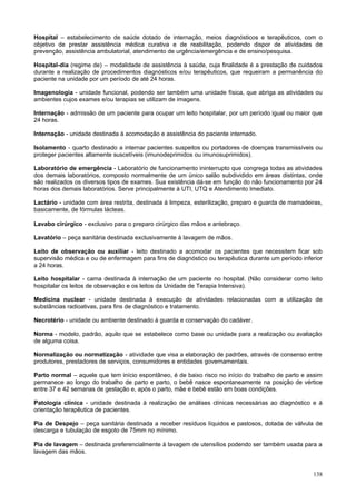 Hospital – estabelecimento de saúde dotado de internação, meios diagnósticos e terapêuticos, com o
objetivo de prestar assistência médica curativa e de reabilitação, podendo dispor de atividades de
prevenção, assistência ambulatorial, atendimento de urgência/emergência e de ensino/pesquisa.

Hospital-dia (regime de) – modalidade de assistência à saúde, cuja finalidade é a prestação de cuidados
durante a realização de procedimentos diagnósticos e/ou terapêuticos, que requeiram a permanência do
paciente na unidade por um período de até 24 horas.

Imagenologia - unidade funcional, podendo ser também uma unidade física, que abriga as atividades ou
ambientes cujos exames e/ou terapias se utilizam de imagens.

Internação - admissão de um paciente para ocupar um leito hospitalar, por um período igual ou maior que
24 horas.

Internação - unidade destinada à acomodação e assistência do paciente internado.

Isolamento - quarto destinado a internar pacientes suspeitos ou portadores de doenças transmissíveis ou
proteger pacientes altamente suscetíveis (imunodeprimidos ou imunosuprimidos).

Laboratório de emergência - Laboratório de funcionamento ininterrupto que congrega todas as atividades
dos demais laboratórios, composto normalmente de um único salão subdividido em áreas distintas, onde
são realizados os diversos tipos de exames. Sua existência dá-se em função do não funcionamento por 24
horas dos demais laboratórios. Serve principalmente à UTI, UTQ e Atendimento Imediato.

Lactário - unidade com área restrita, destinada à limpeza, esterilização, preparo e guarda de mamadeiras,
basicamente, de fórmulas lácteas.

Lavabo cirúrgico - exclusivo para o preparo cirúrgico das mãos e antebraço.

Lavatório – peça sanitária destinada exclusivamente à lavagem de mãos.

Leito de observação ou auxiliar - leito destinado a acomodar os pacientes que necessitem ficar sob
supervisão médica e ou de enfermagem para fins de diagnóstico ou terapêutica durante um período inferior
a 24 horas.

Leito hospitalar - cama destinada à internação de um paciente no hospital. (Não considerar como leito
hospitalar os leitos de observação e os leitos da Unidade de Terapia Intensiva).

Medicina nuclear - unidade destinada à execução de atividades relacionadas com a utilização de
substâncias radioativas, para fins de diagnóstico e tratamento.

Necrotério - unidade ou ambiente destinado à guarda e conservação do cadáver.

Norma - modelo, padrão, aquilo que se estabelece como base ou unidade para a realização ou avaliação
de alguma coisa.

Normalização ou normatização - atividade que visa a elaboração de padrões, através de consenso entre
produtores, prestadores de serviços, consumidores e entidades governamentais.

Parto normal – aquele que tem início espontâneo, é de baixo risco no início do trabalho de parto e assim
permanece ao longo do trabalho de parto e parto, o bebê nasce espontaneamente na posição de vértice
entre 37 e 42 semanas de gestação e, após o parto, mãe e bebê estão em boas condições.

Patologia clínica - unidade destinada à realização de análises clínicas necessárias ao diagnóstico e à
orientação terapêutica de pacientes.

Pia de Despejo – peça sanitária destinada a receber resíduos líquidos e pastosos, dotada de válvula de
descarga e tubulação de esgoto de 75mm no mínimo.

Pia de lavagem – destinada preferencialmente à lavagem de utensílios podendo ser também usada para a
lavagem das mãos.


                                                                                                     138
 