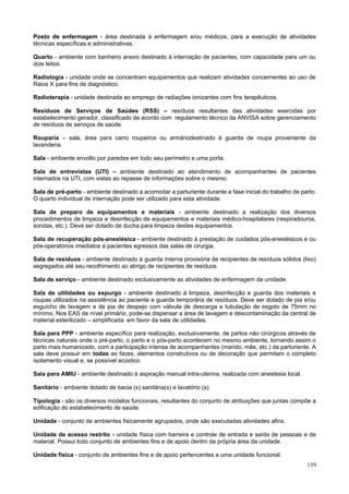 Posto de enfermagem - área destinada à enfermagem e/ou médicos, para a execução de atividades
técnicas específicas e administrativas.

Quarto - ambiente com banheiro anexo destinado à internação de pacientes, com capacidade para um ou
dois leitos.

Radiologia - unidade onde se concentram equipamentos que realizam atividades concernentes ao uso de
Raios X para fins de diagnóstico.

Radioterapia - unidade destinada ao emprego de radiações ionizantes com fins terapêuticos.

Resíduos de Serviços de Saúdes (RSS) – resíduos resultantes das atividades exercidas por
estabelecimento gerador, classificado de acordo com regulamento técnico da ANVISA sobre gerenciamento
de resíduos de serviços de saúde.

Rouparia – sala, área para carro roupeiros ou armáriodestinado à guarda de roupa proveniente da
lavanderia.

Sala - ambiente envolto por paredes em todo seu perímetro e uma porta.

Sala de entrevistas (UTI) – ambiente destinado ao atendimento de acompanhantes de pacientes
internados na UTI, com vistas ao repasse de informações sobre o mesmo.

Sala de pré-parto - ambiente destinado a acomodar a parturiente durante a fase inicial do trabalho de parto.
O quarto individual de internação pode ser utilizado para esta atividade.

Sala de preparo de equipamentos e materiais - ambiente destinado a realização dos diversos
procedimentos de limpeza e desinfecção de equipamentos e materiais médico-hospitalares (respiradouros,
sondas, etc.). Deve ser dotado de ducha para limpeza destes equipamentos.

Sala de recuperação pós-anestésica - ambiente destinado à prestação de cuidados pós-anestésicos e ou
pós-operatórios imediatos a pacientes egressos das salas de cirurgia.

Sala de resíduos - ambiente destinado à guarda interna provisória de recipientes de resíduos sólidos (lixo)
segregados até seu recolhimento ao abrigo de recipientes de resíduos.

Sala de serviço - ambiente destinado exclusivamente as atividades de enfermagem da unidade.

Sala de utilidades ou expurgo - ambiente destinado à limpeza, desinfecção e guarda dos materiais e
roupas utilizados na assistência ao paciente e guarda temporária de resíduos. Deve ser dotado de pia e/ou
esguicho de lavagem e de pia de despejo com válvula de descarga e tubulação de esgoto de 75mm no
mínimo. Nos EAS de nível primário, pode-se dispensar a área de lavagem e descontaminação da central de
material esterilizado – simplificada em favor da sala de utilidades.

Sala para PPP - ambiente específico para realização, exclusivamente, de partos não cirúrgicos através de
técnicas naturais onde o pré-parto, o parto e o pós-parto acontecem no mesmo ambiente, tornando assim o
parto mais humanizado, com a participação intensa de acompanhantes (marido, mãe, etc.) da parturiente. A
sala deve possuir em todas as faces, elementos construtivos ou de decoração que permitam o completo
isolamento visual e, se possível acústico.

Sala para AMIU - ambiente destinado à aspiração manual intra-uterina, realizada com anestesia local.

Sanitário - ambiente dotado de bacia (s) sanitária(s) e lavatório (s).

Tipologia - são os diversos modelos funcionais, resultantes do conjunto de atribuições que juntas compõe a
edificação do estabelecimento de saúde.

Unidade - conjunto de ambientes fisicamente agrupados, onde são executadas atividades afins.

Unidade de acesso restrito - unidade física com barreira e controle de entrada e saída de pessoas e de
material. Possui todo conjunto de ambientes fins e de apoio dentro da própria área da unidade.

Unidade física - conjunto de ambientes fins e de apoio pertencentes a uma unidade funcional.
                                                                                                        139
 