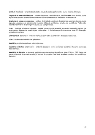 Unidade funcional - conjunto de atividades e sub-atividades pertencentes a uma mesma atribuição.

Urgência de alta complexidade - unidade destinada à assistência de pacientes sem risco de vida, cujos
agravos necessitam de atendimento imediato utilizando-se técnicas complexas de assistência.

Urgência de baixa complexidade - unidade destinada à assistência de pacientes sem risco de vida, cujos
agravos necessitam de atendimento imediato utilizando-se técnicas simples de assistência. Pode estar
inserida na Unidade de Emergência ou de Alta Complexidade.

UTI - 1. Unidade de terapia intensiva - unidade que abriga pacientes de requeiram assistência médica, de
enfermagem, laboratorial e radiológica ininterrupta - 2. Unidade específica dentro de uma CTI. Exemplo:
unidade coronariana.

UTI neonatal - berçário de cuidados intensivos com todos os ambientes de apoio necessários.

UTQ - unidade de tratamento de queimados.

Vestiário - ambiente destinado à troca de roupa

Vestiário central de funcionários - ambiente dotado de bacias sanitárias, lavatórios, chuveiros e área de
troca de roupa.

Vestiário de barreira – ambiente exclusivo para paramentação definida pela CCIH do EAS. Serve de
barreira (controle de entrada e saída) à entrada da unidade. Pode estar acoplado ou não a um sanitário ou
banheiro.




                                                                                                     140
 