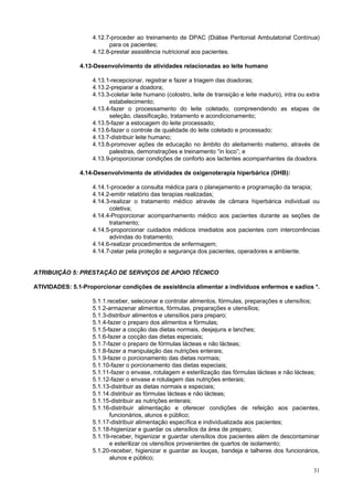 4.12.7-proceder ao treinamento de DPAC (Diálise Peritonial Ambulatorial Contínua)
                         para os pacientes;
                   4.12.8-prestar assistência nutricional aos pacientes.

               4.13-Desenvolvimento de atividades relacionadas ao leite humano

                   4.13.1-recepcionar, registrar e fazer a triagem das doadoras;
                   4.13.2-preparar a doadora;
                   4.13.3-coletar leite humano (colostro, leite de transição e leite maduro), intra ou extra
                         estabelecimento;
                   4.13.4-fazer o processamento do leite coletado, compreendendo as etapas de
                         seleção, classificação, tratamento e acondicionamento;
                   4.13.5-fazer a estocagem do leite processado;
                   4.13.6-fazer o controle de qualidade do leite coletado e processado;
                   4.13.7-distribuir leite humano;
                   4.13.8-promover ações de educação no âmbito do aleitamento materno, através de
                         palestras, demonstrações e treinamento “in loco”; e
                   4.13.9-proporcionar condições de conforto aos lactentes acompanhantes da doadora.

               4.14-Desenvolvimento de atividades de oxigenoterapia hiperbárica (OHB):

                   4.14.1-proceder a consulta médica para o planejamento e programação da terapia;
                   4.14.2-emitir relatório das terapias realizadas;
                   4.14.3-realizar o tratamento médico através de câmara hiperbárica individual ou
                         coletiva;
                   4.14.4-Proporcionar acompanhamento médico aos pacientes durante as seções de
                         tratamento;
                   4.14.5-proporcionar cuidados médicos imediatos aos pacientes com intercorrências
                         advindas do tratamento;
                   4.14.6-realizar procedimentos de enfermagem;
                   4.14.7-zelar pela proteção e segurança dos pacientes, operadores e ambiente.


ATRIBUIÇÃO 5: PRESTAÇÃO DE SERVIÇOS DE APOIO TÉCNICO

ATIVIDADES: 5.1-Proporcionar condições de assistência alimentar a indivíduos enfermos e sadios *.

                   5.1.1.receber, selecionar e controlar alimentos, fórmulas, preparações e utensílios;
                   5.1.2-armazenar alimentos, fórmulas, preparações e utensílios;
                   5.1.3-distribuir alimentos e utensílios para preparo;
                   5.1.4-fazer o preparo dos alimentos e fórmulas;
                   5.1.5-fazer a cocção das dietas normais, desjejuns e lanches;
                   5.1.6-fazer a cocção das dietas especiais;
                   5.1.7-fazer o preparo de fórmulas lácteas e não lácteas;
                   5.1.8-fazer a manipulação das nutrições enterais;
                   5.1.9-fazer o porcionamento das dietas normais;
                   5.1.10-fazer o porcionamento das dietas especiais;
                   5.1.11-fazer o envase, rotulagem e esterilização das fórmulas lácteas e não lácteas;
                   5.1.12-fazer o envase e rotulagem das nutrições enterais;
                   5.1.13-distribuir as dietas normais e especiais;
                   5.1.14.distribuir as fórmulas lácteas e não lácteas;
                   5.1.15-distribuir as nutrições enterais;
                   5.1.16-distribuir alimentação e oferecer condições de refeição aos pacientes,
                          funcionários, alunos e público;
                   5.1.17-distribuir alimentação específica e individualizada aos pacientes;
                   5.1.18-higienizar e guardar os utensílios da área de preparo;
                   5.1.19-receber, higienizar e guardar utensílios dos pacientes além de descontaminar
                          e esterilizar os utensílios provenientes de quartos de isolamento;
                   5.1.20-receber, higienizar e guardar as louças, bandeja e talheres dos funcionários,
                          alunos e público;

                                                                                                         31
 