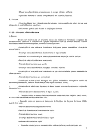 - Efetuar consulta prévia às concessionárias de energia elétrica e telefonia;

              - Apresentar memória de cálculo, com justificativa dos sistemas propostos.

B. Produtos

           - Descritivo básico, com indicação das alternativas e recomendações de ordem técnica para
adequação do projeto básico de arquitetura.

              - Documentos gráficos para elucidar as proposições técnicas.

1.2.1.2.2. Hidráulica e Fluido-Mecânica

A. Escopo

            Deverá ser desenvolvido um programa básico das instalações hidráulicas e especiais do
estabelecimento, destinado a compatibilizar o projeto arquitetônico com as diretrizes básicas a serem
adotadas no desenvolvimento do projeto, contendo quando aplicáveis:

            - Localização da rede pública de fornecimento de água ou quando necessária a indicação de
poço artesiano;

              - Descrição básica do sistema de abastecimento de água: entrada;

              - Previsões do consumo de água, reservação (enterrada e elevada) e casa de bombas;

              - Descrição básica do sistema de aquecimento;

              - Previsão de consumo de água quente;

              - Descrição básica do sistema de proteção e combate a incêndio;

            - Localização da rede pública de fornecimento de gás combustível e/ou quando necessário de
gás engarrafado;

              - Previsão de consumo de gás combustível;

             - Localização da rede pública de esgoto e/ou quando necessário a indicação de sistema de
tratamento (fossa séptica, câmaras de decantação para esgoto radioativo, outros);

-            - Localização de galeria para drenagem de águas pluviais e/ou quando necessário a indicação
de despejo livre;

              - Previsão do volume de escoamento de águas pluviais;

            - Descrição básica do sistema de fornecimento de gases medicinais (oxigênio, óxido nitroso,
ar comprimido medicinal e outros) quando for o caso;

            - Descrição básica do sistema de tratamento de Resíduos de Serviços de Saúde (RSS),
quando for o caso;

              - Previsão do consumo dos gases medicinais;

              - Descrição do sistema de fornecimento de vácuo;

              - Previsão do consumo de vácuo;

              - Descrição do sistema de fornecimento de vapor;

              - Previsão de consumo de vapor;

              -   Consultas prévias junto às concessionárias públicas de fornecimento de água e gás;
                                                                                                       6
 