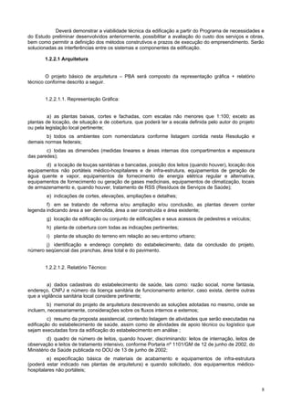 Deverá demonstrar a viabilidade técnica da edificação a partir do Programa de necessidades e
do Estudo preliminar desenvolvidos anteriormente, possibilitar a avaliação do custo dos serviços e obras,
bem como permitir a definição dos métodos construtivos e prazos de execução do empreendimento. Serão
solucionadas as interferências entre os sistemas e componentes da edificação.

       1.2.2.1 Arquitetura


        O projeto básico de arquitetura – PBA será composto da representação gráfica + relatório
técnico conforme descrito a seguir.


       1.2.2.1.1. Representação Gráfica:


         a) as plantas baixas, cortes e fachadas, com escalas não menores que 1:100; exceto as
plantas de locação, de situação e de cobertura, que poderá ter a escala definida pelo autor do projeto
ou pela legislação local pertinente;
        b) todos os ambientes com nomenclatura conforme listagem contida nesta Resolução e
demais normas federais;
        c) todas as dimensões (medidas lineares e áreas internas dos compartimentos e espessura
das paredes);
       d) a locação de louças sanitárias e bancadas, posição dos leitos (quando houver), locação dos
equipamentos não portáteis médico-hospitalares e de infra-estrutura, equipamentos de geração de
água quente e vapor, equipamentos de fornecimento de energia elétrica regular e alternativa,
equipamentos de fornecimento ou geração de gases medicinais, equipamentos de climatização, locais
de armazenamento e, quando houver, tratamento de RSS (Resíduos de Serviços de Saúde);
        e) indicações de cortes, elevações, ampliações e detalhes;
        f) em se tratando de reforma e/ou ampliação e/ou conclusão, as plantas devem conter
legenda indicando área a ser demolida, área a ser construída e área existente;
        g) locação da edificação ou conjunto de edificações e seus acessos de pedestres e veículos;
        h) planta de cobertura com todas as indicações pertinentes;
        i) planta de situação do terreno em relação ao seu entorno urbano;
       j) identificação e endereço completo do estabelecimento, data da conclusão do projeto,
número seqüencial das pranchas, área total e do pavimento.


       1.2.2.1.2. Relatório Técnico:


         a) dados cadastrais do estabelecimento de saúde, tais como: razão social, nome fantasia,
endereço, CNPJ e número da licença sanitária de funcionamento anterior, caso exista, dentre outras
que a vigilância sanitária local considere pertinente;
        b) memorial do projeto de arquitetura descrevendo as soluções adotadas no mesmo, onde se
incluem, necessariamente, considerações sobre os fluxos internos e externos;
         c) resumo da proposta assistencial, contendo listagem de atividades que serão executadas na
edificação do estabelecimento de saúde, assim como de atividades de apoio técnico ou logístico que
sejam executadas fora da edificação do estabelecimento em análise ;
         d) quadro de número de leitos, quando houver, discriminando: leitos de internação, leitos de
observação e leitos de tratamento intensivo, conforme Portaria nº 1101/GM de 12 de junho de 2002, do
Ministério da Saúde publicada no DOU de 13 de junho de 2002;
         e) especificação básica de materiais de acabamento e equipamentos de infra-estrutura
(poderá estar indicado nas plantas de arquitetura) e quando solicitado, dos equipamentos médico-
hospitalares não portáteis;


                                                                                                         8
 
