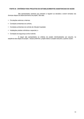 PARTE III - CRITÉRIOS PARA PROJETOS DE ESTABELECIMENTOS ASSISTENCIAIS DE SAÚDE


                São apresentadas variáveis que orientam e regulam as decisões a serem tomadas nas
diversas etapas de desenvolvimento de projeto. São elas:


• Circulações externas e internas;

• Condições ambientais de conforto;

• Condições ambientais de controle de infecção hospitalar;

• Instalações prediais ordinárias e especiais; e

• Condições de segurança contra incêndio.

               A seguir são apresentados os critérios de projeto individualizados por assunto, na
seqüência das etapas de projeto - estudo preliminar, projeto básico e projeto executivo, quando couber.




                                                                                                    84
 