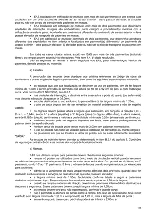 • EAS localizado em edificação de multiuso com mais de dois pavimentos e que exerça suas
atividades em um único pavimento diferente do de acesso exterior – deve possuir elevador. O elevador
pode ou não ser do tipo de transporte de pacientes em macas.
             • EAS localizado em edificação de multiuso com mais de dois pavimentos que desenvolva
atividades de internação, cirurgias não ambulatoriais, parto cirúrgico e procedimentos médicos com a
utilização de anestesia geral, localizadas em pavimentos diferentes do pavimento de acesso exterior – deve
possuir elevador de transporte de pacientes em macas.
             • EAS em edificação de multiuso com mais de dois pavimentos, que desenvolva atividades
diferentes das explicitadas no item anterior e localizadas em pavimento(s) diferente(s) do pavimento de
acesso exterior – deve possuir elevador. O elevador pode ou não ser do tipo de transporte de pacientes em
macas.

              Em todos os casos citados acima, exceto em EAS com mais de três pavimentos (incluindo
térreo), as rampas podem substituir os elevadores. Vide item 4.4. b) desta resolução.
              São as seguintes as normas a serem seguidas nos EAS, para movimentação vertical de
pacientes, demais pessoas ou materiais:

            a) Escadas

             A construção das escadas deve obedecer aos critérios referentes ao código de obras da
localidade e a outras exigências legais supervenientes, bem como às seguintes especificações adicionais:

             • as escadas que, por sua localização, se destinem ao uso de pacientes, têm de ter largura
mínima de 1,50m e serem providas de corrimão com altura de 80 cm a 92 cm do piso, e com finalização
curva. Vide norma ABNT NBR 9050, item 6.6.1;
             • nas unidades de internação, a distância entre a escada e a porta do quarto (ou enfermaria)
mais distante não pode ultrapassar de 35,00m;
             • escadas destinadas ao uso exclusivo do pessoal têm de ter largura mínima de 1,20m;
             • o piso de cada degrau tem de ser revestido de material antiderrapante e não ter espelho
vazado;
             • os degraus devem possuir altura e largura que satisfaçam, em conjunto, à relação 0,63 =
2H + L = 0,64m, sendo ‘H’ a altura (espelho) e ‘L’ largura (piso) do degrau. Além disso, a altura máxima,
será de 0,185m (dezoito centímetros e meio) e a profundidade mínima de 0,26m (vinte e seis centímetros);
             • nenhuma escada pode ter degraus dispostos em leque, nem possuir prolongamento do
patamar além do espelho (bocel);
             • nenhum lance de escada pode vencer mais de 2,00m sem patamar intermediário;
             • o vão de escada não pode ser utilizado para a instalação de elevadores ou monta-cargas;e
             • no pavimento em que se localize a saída do prédio tem de estar nitidamente assinalado
"SAÍDA".
             As escadas de incêndio devem atender ao determinado no item B.3.1 do capítulo 8. Condições
de segurança contra incêndio e as normas dos corpos de bombeiros locais.

            b) Rampas

            EAS que utilizam rampas para pacientes devem obedecer os seguintes critérios:
            • rampas só podem ser utilizadas como único meio de circulação vertical quando vencerem
no máximo dois pavimentos independentemente do andar onde se localiza. Ex.: poderá ser do térreo ao 2º
pavimento, ou do 10º ao 12º pavimento. É livre o número de lances quando complementada por elevadores
para pacientes;
            • admite-se o vencimento de mais um pavimento além dos dois previstos, quando esse for
destinado exclusivamente a serviços, no caso dos EAS que não possuam elevador;
            • a largura mínima será de 1,50m, declividade conforme tabela a seguir e patamares
nivelados no início e no topo. Rampa só para funcionários e serviços pode ter 1,20 m de largura;
            • quando as rampas mudarem de direção, deve haver patamares intermediários destinados a
descanso e segurança. Esses patamares devem possuir largura mínima de 1,20cm;
            • as rampas devem ter o piso não escorregadio, corrimão e guarda-corpo;
            • não é permitida a abertura de portas sobre a rampa. Em caso de necessidade deve existir
vestíbulo com largura mínima de 1,50 m e comprimento de 1,20 m, mais a largura da folha da porta ;
            • em nenhum ponto da rampa o pé-direito poderá ser inferior a 2,00m; e


                                                                                                       88
 