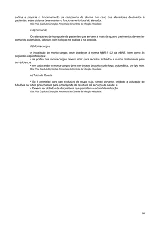 cabina e propicia o funcionamento da campainha de alarme. No caso dos elevadores destinados à
pacientes, esse sistema deve manter o funcionamento total do elevador.
            Obs: Vide Capítulo Condições Ambientais de Controle de Infecção Hospitalar.


            c.4) Comando

          Os elevadores de transporte de pacientes que servem a mais de quatro pavimentos devem ter
comando automático, coletivo, com seleção na subida e na descida.

            d) Monta-cargas

             A instalação de monta-cargas deve obedecer à norma NBR-7192 da ABNT, bem como às
seguintes especificações:
             • as portas dos monta-cargas devem abrir para recintos fechados e nunca diretamente para
corredores; e
             • em cada andar o monta-cargas deve ser dotado de porta corta-fogo, automática, do tipo leve.
            Obs: Vide Capítulo Condições Ambientais de Controle de Infecção Hospitalar.


            e) Tubo de Queda

             • Só é permitido para uso exclusivo de roupa suja, sendo portanto, proibido a utilização de
tubulões ou tubos pneumáticos para o transporte de resíduos de serviços de saúde; e
             • Devem ser dotados de dispositivos que permitam sua total desinfecção
            Obs: Vide Capítulo Condições Ambientais de Controle de Infecção Hospitalar.




                                                                                                       90
 