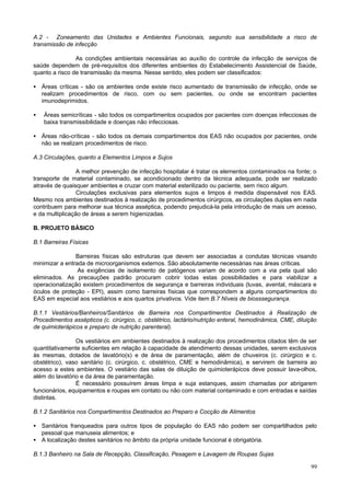 A.2 - Zoneamento das Unidades e Ambientes Funcionais, segundo sua sensibilidade a risco de
transmissão de infecção

                As condições ambientais necessárias ao auxílio do controle da infecção de serviços de
saúde dependem de pré-requisitos dos diferentes ambientes do Estabelecimento Assistencial de Saúde,
quanto a risco de transmissão da mesma. Nesse sentido, eles podem ser classificados:

• Áreas críticas - são os ambientes onde existe risco aumentado de transmissão de infecção, onde se
  realizam procedimentos de risco, com ou sem pacientes, ou onde se encontram pacientes
  imunodeprimidos.

•   Áreas semicríticas - são todos os compartimentos ocupados por pacientes com doenças infecciosas de
    baixa transmissibilidade e doenças não infecciosas.

• Áreas não-críticas - são todos os demais compartimentos dos EAS não ocupados por pacientes, onde
  não se realizam procedimentos de risco.

A.3 Circulações, quanto a Elementos Limpos e Sujos

                 A melhor prevenção de infecção hospitalar é tratar os elementos contaminados na fonte; o
transporte de material contaminado, se acondicionado dentro da técnica adequada, pode ser realizado
através de quaisquer ambientes e cruzar com material esterilizado ou paciente, sem risco algum.
                 Circulações exclusivas para elementos sujos e limpos é medida dispensável nos EAS.
Mesmo nos ambientes destinados à realização de procedimentos cirúrgicos, as circulações duplas em nada
contribuem para melhorar sua técnica asséptica, podendo prejudicá-la pela introdução de mais um acesso,
e da multiplicação de áreas a serem higienizadas.

B. PROJETO BÁSICO

B.1 Barreiras Físicas

                Barreiras físicas são estruturas que devem ser associadas a condutas técnicas visando
minimizar a entrada de microorganismos externos. São absolutamente necessárias nas áreas críticas.
                 As exigências de isolamento de patógenos variam de acordo com a via pela qual são
eliminados. As precauções padrão procuram cobrir todas estas possibilidades e para viabilizar a
operacionalização existem procedimentos de segurança e barreiras individuais (luvas, avental, máscara e
óculos de proteção - EPI), assim como barreiras físicas que correspondem a alguns compartimentos do
EAS em especial aos vestiários e aos quartos privativos. Vide item B.7 Níveis de biosssegurança.

B.1.1 Vestiários/Banheiros/Sanitários de Barreira nos Compartimentos Destinados à Realização de
Procedimentos assépticos (c. cirúrgico, c. obstétrico, lactário/nutrição enteral, hemodinâmica, CME, diluição
de quimioterápicos e preparo de nutrição parenteral).

                Os vestiários em ambientes destinados à realização dos procedimentos citados têm de ser
quantitativamente suficientes em relação à capacidade de atendimento dessas unidades, serem exclusivos
às mesmas, dotados de lavatório(s) e de área de paramentação, além de chuveiros (c. cirúrgico e c.
obstétrico), vaso sanitário (c. cirúrgico, c. obstétrico, CME e hemodinâmica), e servirem de barreira ao
acesso a estes ambientes. O vestiário das salas de diluição de quimioterápicos deve possuir lava-olhos,
além do lavatório e da área de paramentação.
                É necessário possuírem áreas limpa e suja estanques, assim chamadas por abrigarem
funcionários, equipamentos e roupas em contato ou não com material contaminado e com entradas e saídas
distintas.

B.1.2 Sanitários nos Compartimentos Destinados ao Preparo e Cocção de Alimentos

• Sanitários franqueados para outros tipos de população do EAS não podem ser compartilhados pelo
  pessoal que manuseia alimentos; e
• A localização destes sanitários no âmbito da própria unidade funcional é obrigatória.

B.1.3 Banheiro na Sala de Recepção, Classificação, Pesagem e Lavagem de Roupas Sujas

                                                                                                          99
 
