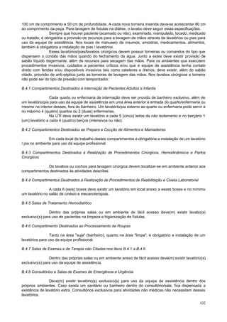 102
100 cm de comprimento e 50 cm de profundidade. A cada nova torneira inserida deve-se acrescentar 80 cm
ao comprimento da peça. Para lavagem de fistulas na diálise, o lavabo deve seguir estas especificações.
Sempre que houver paciente (acamado ou não), examinado, manipulado, tocado, medicado
ou tratado, é obrigatória a provisão de recursos para a lavagem de mãos através de lavatórios ou pias para
uso da equipe de assistência. Nos locais de manuseio de insumos, amostras, medicamentos, alimentos,
também é obrigatória a instalação de pias / lavatórios.
Esses lavatórios/pias/lavabos cirúrgicos devem possuir torneiras ou comandos do tipo que
dispensem o contato das mãos quando do fechamento da água. Junto a estes deve existir provisão de
sabão líquido degermante, além de recursos para secagem das mãos. Para os ambientes que executem
procedimentos invasivos, cuidados a pacientes críticos e/ou que a equipe de assistência tenha contato
direto com feridas e/ou dispositivos invasivos tais como cateteres e drenos, deve existir, além do sabão
citado, provisão de anti-séptico junto as torneiras de lavagem das mãos. Nos lavabos cirúrgicos a torneira
não pode ser do tipo de pressão com temporizador.
B.4.1 Compartimentos Destinados à Internação de Pacientes Adultos e Infantis
Cada quarto ou enfermaria de internação deve ser provido de banheiro exclusivo, além de
um lavatório/pia para uso da equipe de assistência em uma área anterior a entrada do quarto/enfermaria ou
mesmo no interior desses, fora do banheiro. Um lavatório/pia externo ao quarto ou enfermaria pode servir a
no máximo 4 (quatro) quartos ou 2 (duas) enfermarias.
Na UTI deve existir um lavatório a cada 5 (cinco) leitos de não isolamento e no berçário 1
(um) lavatório a cada 4 (quatro) berços (intensivos ou não).
B.4.2 Compartimentos Destinados ao Preparo e Cocção de Alimentos e Mamadeiras
Em cada local de trabalho destes compartimentos é obrigatória a instalação de um lavatório
/ pia no ambiente para uso da equipe profissional.
B.4.3 Compartimentos Destinados à Realização de Procedimentos Cirúrgicos, Hemodinâmicos e Partos
Cirúrgicos
Os lavabos ou cochos para lavagem cirúrgica devem localizar-se em ambiente anterior aos
compartimentos destinados às atividades descritas.
B.4.4 Compartimentos Destinados à Realização de Procedimentos de Reabilitação e Coleta Laboratorial
A cada 6 (seis) boxes deve existir um lavatório em local anexo a esses boxes e no mínimo
um lavatório no salão de cinésio e mecanoterapias.
B.4.5 Salas de Tratamento Hemodialítico
Dentro das próprias salas ou em ambiente de fácil acesso deve(m) existir lavabo(s)
exclusivo(s) para uso de pacientes na limpeza e higienização de fístulas.
B.4.6 Compartimento Destinados ao Processamento de Roupas
Tanto na área "suja" (banheiro), quanto na área "limpa", é obrigatório a instalação de um
lavatórios para uso da equipe profissional.
B.4.7 Salas de Exames e de Terapia não Citadas nos Itens B.4.1 a B.4.6
Dentro das próprias salas ou em ambiente anexo de fácil acesso deve(m) existir lavatório(s)
exclusivo(s) para uso da equipe de assistência.
B.4.8 Consultórios e Salas de Exames de Emergência e Urgência
Deve(m) existir lavatório(s) exclusivo(s) para uso da equipe de assistência dentro dos
próprios ambientes. Caso exista um sanitário ou banheiro dentro do consultório/sala, fica dispensada a
existência de lavatório extra. Consultórios exclusivos para atividades não médicas não necessitam desses
lavatórios.
 